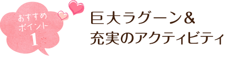 おすすめポイント１ 巨大ラグーン＆充実のアクティビティ